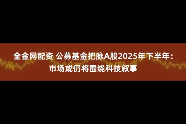 全金网配资 公募基金把脉A股2025年下半年：市场或仍将围绕科技叙事