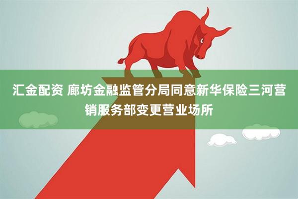 汇金配资 廊坊金融监管分局同意新华保险三河营销服务部变更营业场所