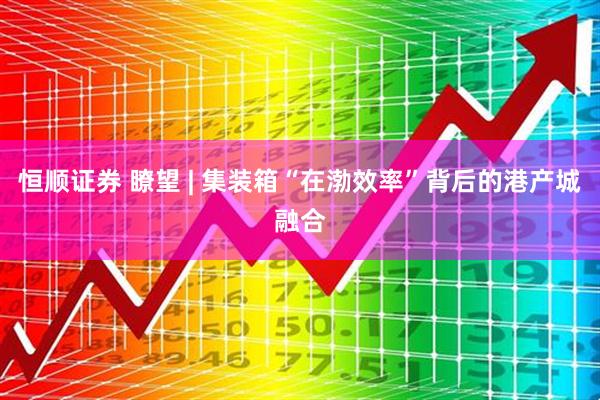 恒顺证券 瞭望 | 集装箱“在渤效率”背后的港产城融合