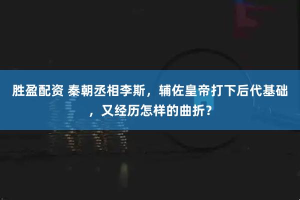 胜盈配资 秦朝丞相李斯，辅佐皇帝打下后代基础，又经历怎样的曲折？