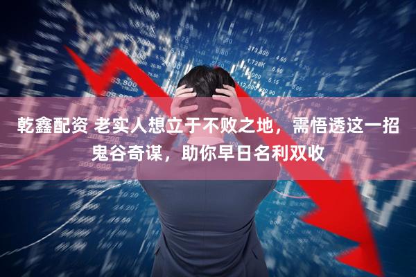 乾鑫配资 老实人想立于不败之地，需悟透这一招鬼谷奇谋，助你早日名利双收
